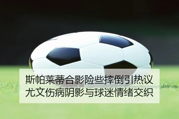 斯帕莱蒂合影险些摔倒引热议 尤文伤病阴影与球迷情绪交织
